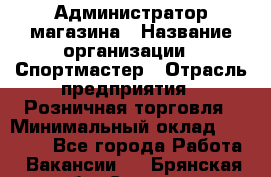 Администратор магазина › Название организации ­ Спортмастер › Отрасль предприятия ­ Розничная торговля › Минимальный оклад ­ 30 000 - Все города Работа » Вакансии   . Брянская обл.,Сельцо г.